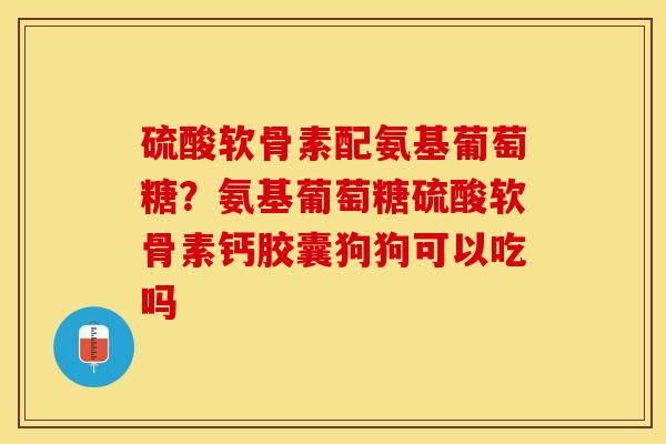 硫酸软骨素配氨基葡萄糖？氨基葡萄糖硫酸软骨素钙胶囊狗狗可以吃吗