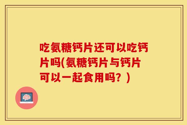 吃氨糖钙片还可以吃钙片吗(氨糖钙片与钙片可以一起食用吗？)