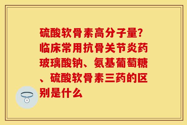 硫酸软骨素高分子量?临床常用抗骨药玻璃酸钠、氨基葡萄糖、硫酸软骨素三药的区别是什么 硫酸软骨素高分子量?临床常用抗骨药玻璃酸钠、氨基葡萄糖、硫酸软骨素三药的区别是什么