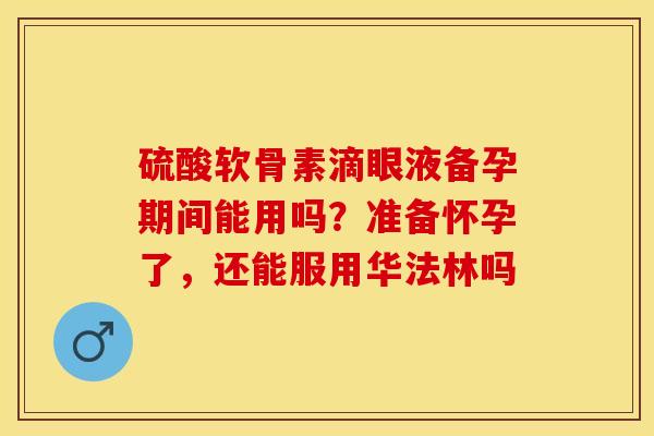 硫酸软骨素滴眼液备孕期间能用吗？准备怀孕了，还能服用华法林吗
