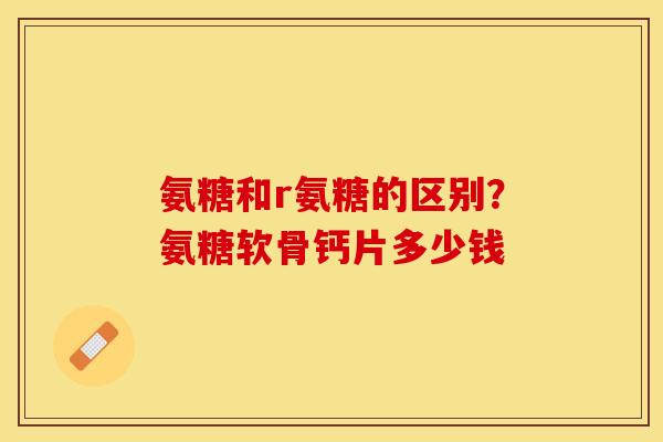 氨糖和r氨糖的区别？氨糖软骨钙片多少钱
