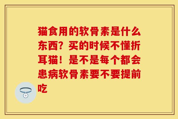 猫食用的软骨素是什么东西？买的时候不懂折耳猫！是不是每个都会患病软骨素要不要提前吃