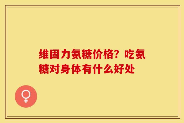维固力氨糖价格？吃氨糖对身体有什么好处
