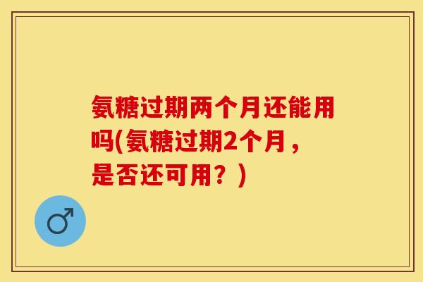 氨糖过期两个月还能用吗(氨糖过期2个月，是否还可用？)