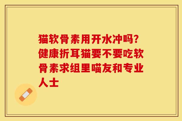 猫软骨素用开水冲吗？健康折耳猫要不要吃软骨素求组里喵友和专业人士