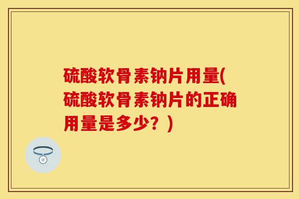 硫酸软骨素钠片用量(硫酸软骨素钠片的正确用量是多少？)
