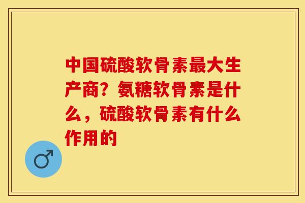 中国硫酸软骨素最大生产商？氨糖软骨素是什么，硫酸软骨素有什么作用的