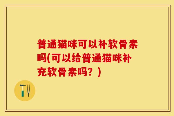 普通猫咪可以补软骨素吗(可以给普通猫咪补充软骨素吗?) 普通猫咪可以补软骨素吗(可以给普通猫咪补充软骨素吗?)