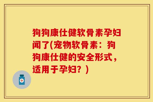 狗狗康仕健软骨素孕妇闻了(宠物软骨素：狗狗康仕健的安全形式，适用于孕妇？)