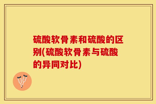 硫酸软骨素和硫酸的区别(硫酸软骨素与硫酸的异同对比)
