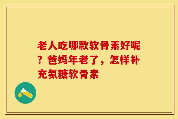 老人吃哪款软骨素好呢？爸妈年老了，怎样补充氨糖软骨素