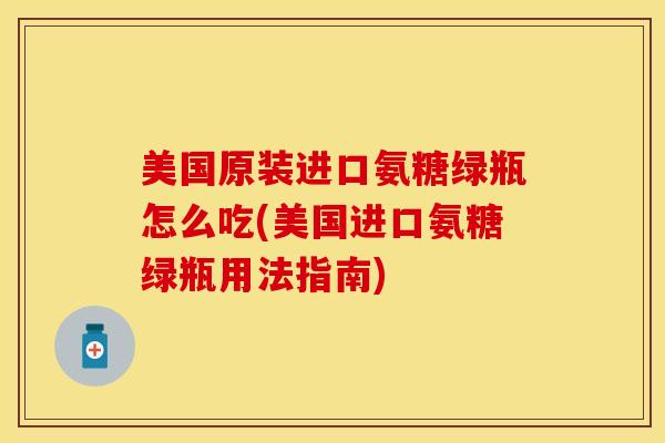 美国原装进口氨糖绿瓶怎么吃(美国进口氨糖绿瓶用法指南)