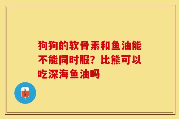 狗狗的软骨素和鱼油能不能同时服？比熊可以吃深海鱼油吗