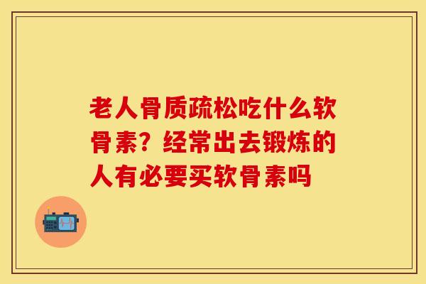 老人骨质疏松吃什么软骨素？经常出去锻炼的人有必要买软骨素吗