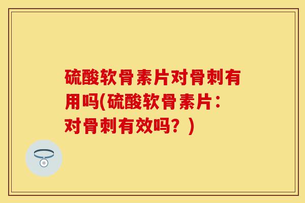 硫酸软骨素片对骨刺有用吗(硫酸软骨素片：对骨刺有效吗？)