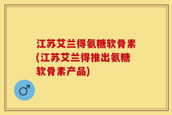 江苏艾兰得氨糖软骨素(江苏艾兰得推出氨糖软骨素产品)