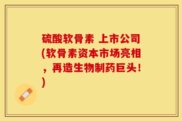 硫酸软骨素 上市公司(软骨素资本市场亮相，再造生物制药巨头！)