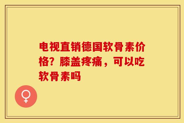 电视直销德国软骨素价格？膝盖疼痛，可以吃软骨素吗