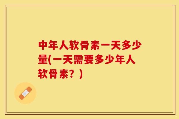 中年人软骨素一天多少量(一天需要多少年人软骨素？)