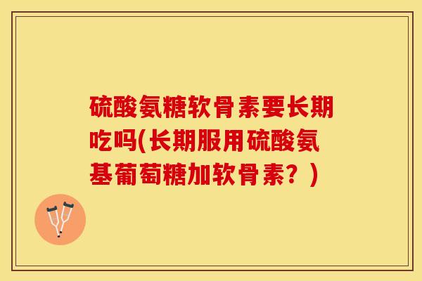 硫酸氨糖软骨素要长期吃吗(长期服用硫酸氨基葡萄糖加软骨素？)