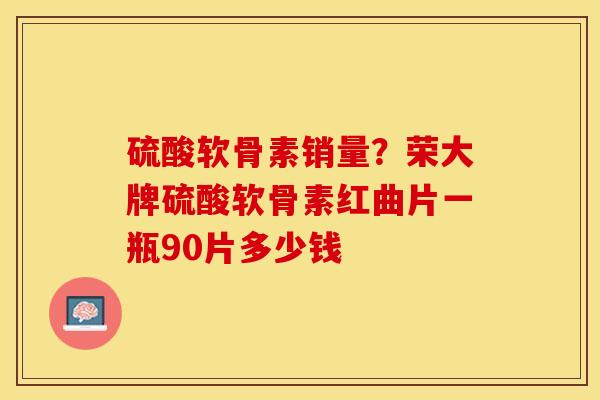 硫酸软骨素销量？荣大牌硫酸软骨素红曲片一瓶90片多少钱