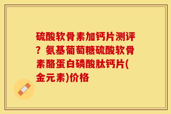 硫酸软骨素加钙片测评？氨基葡萄糖硫酸软骨素酪蛋白磷酸肽钙片(金元素)价格