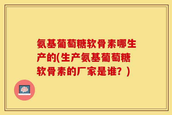 氨基葡萄糖软骨素哪生产的(生产氨基葡萄糖软骨素的厂家是谁?) 氨基葡萄糖软骨素哪生产的(生产氨基葡萄糖软骨素的厂家是谁?)