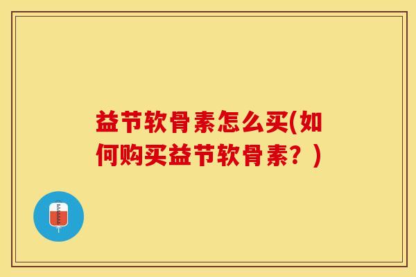 益节软骨素怎么买(如何购买益节软骨素？)