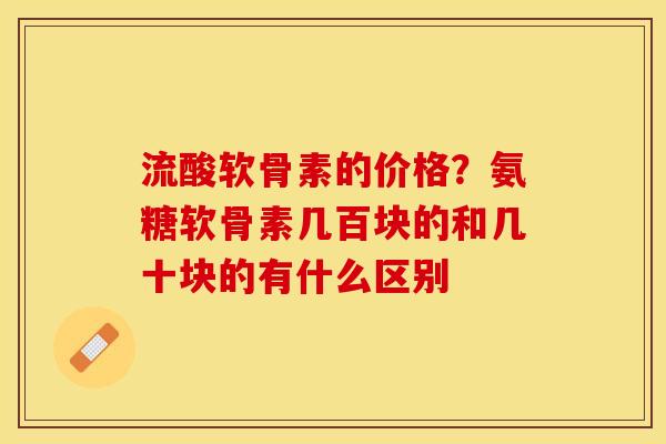 流酸软骨素的价格？氨糖软骨素几百块的和几十块的有什么区别