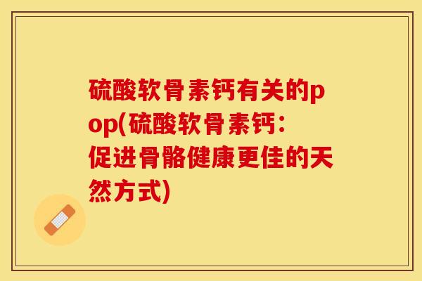 硫酸软骨素钙有关的pop(硫酸软骨素钙：促进骨骼健康更佳的天然方式)