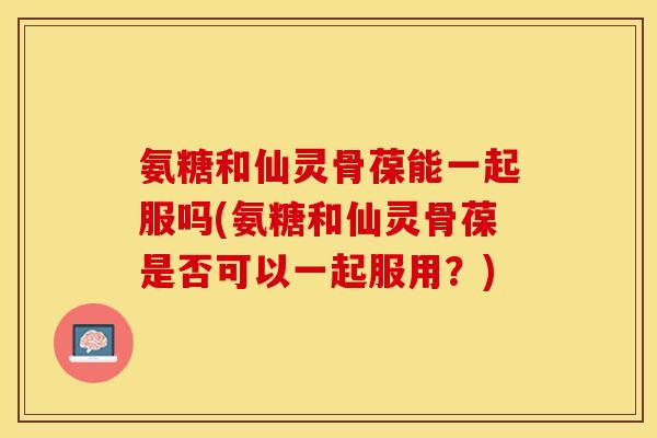 氨糖和仙灵骨葆能一起服吗(氨糖和仙灵骨葆是否可以一起服用？)