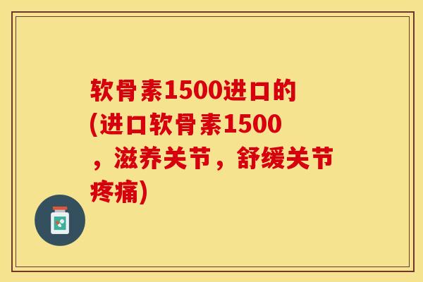 软骨素1500进口的(进口软骨素1500，滋养关节，舒缓关节疼痛)