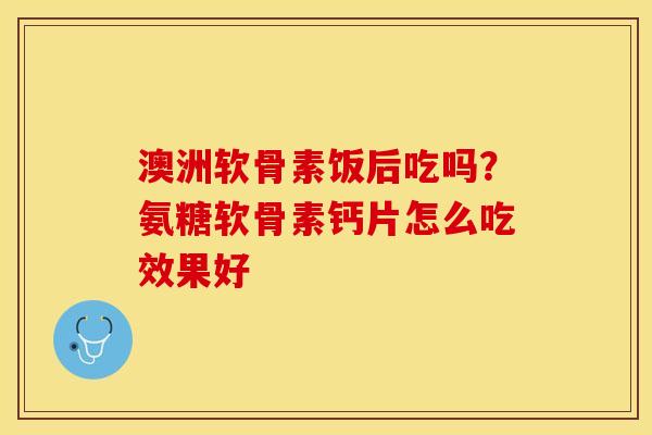 澳洲软骨素饭后吃吗?氨糖软骨素钙片怎么吃效果好 澳洲软骨素饭后吃吗?氨糖软骨素钙片怎么吃效果好