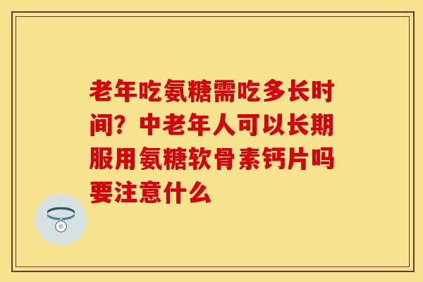 老年吃氨糖需吃多长时间？中老年人可以长期服用氨糖软骨素钙片吗要注意什么