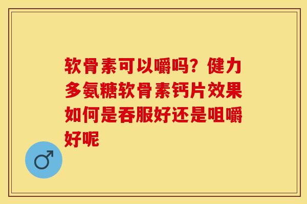 软骨素可以嚼吗？健力多氨糖软骨素钙片效果如何是吞服好还是咀嚼好呢
