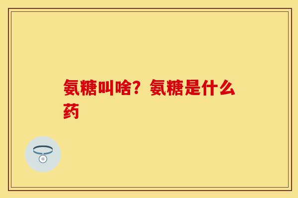 氨糖叫啥？氨糖是什么药