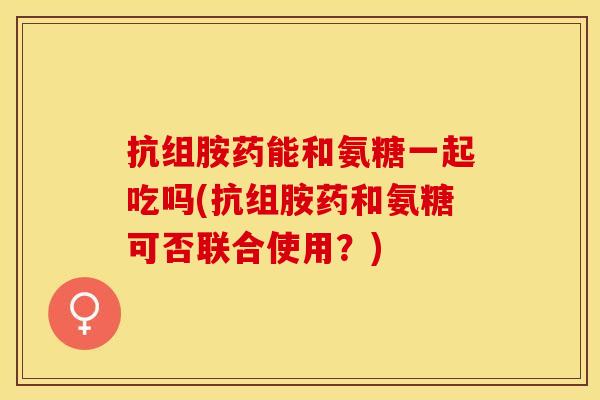抗组胺药能和氨糖一起吃吗(抗组胺药和氨糖可否联合使用？)