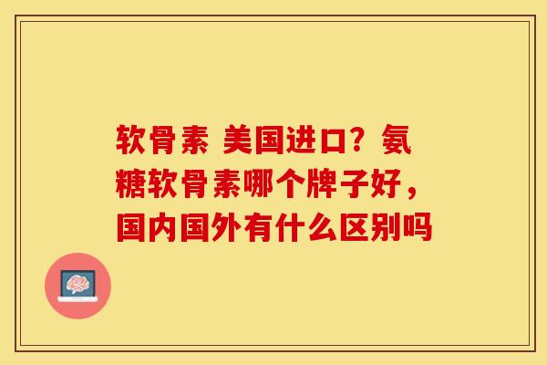 软骨素 美国进口？氨糖软骨素哪个牌子好，国内国外有什么区别吗
