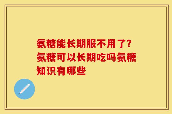 氨糖能长期服不用了？氨糖可以长期吃吗氨糖知识有哪些