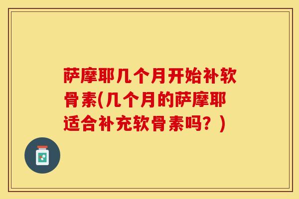 萨摩耶几个月开始补软骨素(几个月的萨摩耶适合补充软骨素吗？)