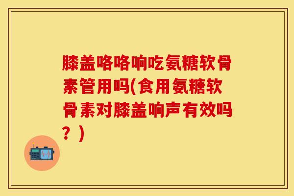 膝盖咯咯响吃氨糖软骨素管用吗(食用氨糖软骨素对膝盖响声有效吗？)