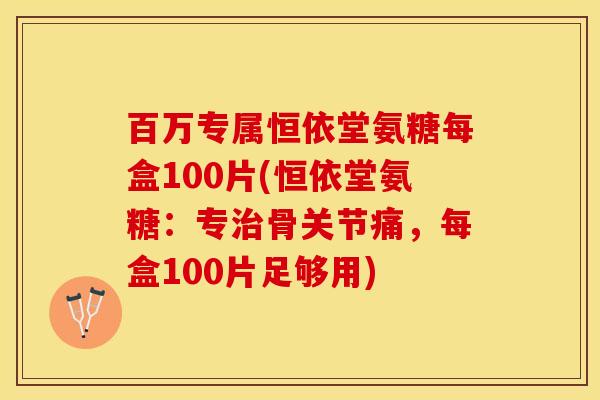 百万专属恒依堂氨糖每盒100片(恒依堂氨糖：专治骨关节痛，每盒100片足够用)