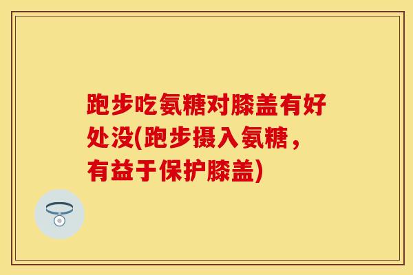 跑步吃氨糖对膝盖有好处没(跑步摄入氨糖，有益于保护膝盖)