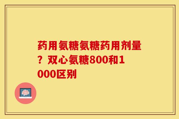 药用氨糖氨糖药用剂量？双心氨糖800和1000区别