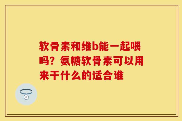 软骨素和维b能一起喂吗？氨糖软骨素可以用来干什么的适合谁