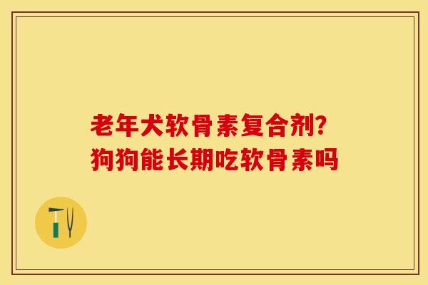 老年犬软骨素复合剂？狗狗能长期吃软骨素吗