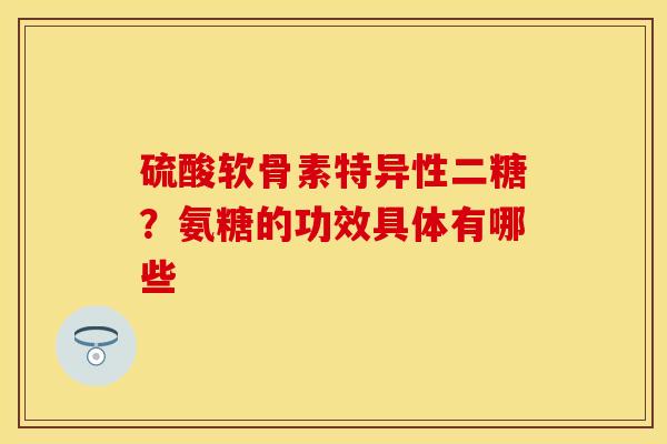硫酸软骨素特异性二糖？氨糖的功效具体有哪些