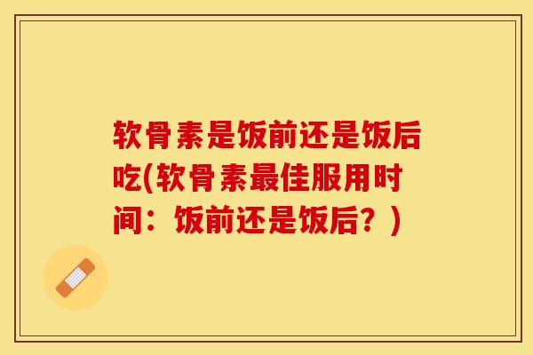 软骨素是饭前还是饭后吃(软骨素最佳服用时间：饭前还是饭后？)