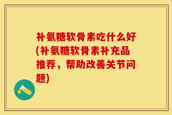 补氨糖软骨素吃什么好(补氨糖软骨素补充品推荐，帮助改善关节问题)