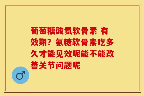 葡萄糖酸氨软骨素 有效期？氨糖软骨素吃多久才能见效呢能不能改善关节问题呢
